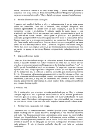 muitos costumam se comunicar por meio de seus blogs. Já pensou se eles puderem se
comunicar com o seu professor dessa maneira? O professor “blogueiro” certamente se
torna um ser mais próximo deles. Talvez, digital, o professor pareça até mais humano.

3-   Permite refletir sobre suas colocações

O aspecto mais saudável do blog, e talvez o mais encantador, é que os posts sempre
podem ser comentados. Com isso, o professor, como qualquer “blogueiro”, tem
inúmeras oportunidades de refletir sobre as suas colocações, o que só lhe trará
crescimento pessoal e profissional. A primeira reação de quem passou a vida
acreditando que diários devem ser trancados com cadeado, ao compreender o que é um
blog, deve ser de horror: “O quê? Diários agora são públicos?”. Mas pensemos por
outro lado: que oportunidade maravilhosa poder descobrir o que os outros acham do que
dizemos e perceber se as pessoas compreendem o que escrevemos do mesmo modo que
nós! Desse modo, podemos refinar o discurso, descobrir o que causa polêmica e o que
precisa ser mais bem explicado ao leitor. O professor “blogueiro” certamente começa a
refletir mais sobre suas próprias opiniões, o que é uma das práticas mais desejáveis para
um mestre em tempos em que se acredita que a construção do conhecimento se dá pelo
diálogo.

4-   Liga o professor ao mundo

Conectado à modernidade tecnológica e a uma nova maneira de se comunicar com os
alunos, o educador também vai acabar conectando-se ainda mais ao mundo em que
vive. Isso ocorre concretamente nos blogs por meio dos links (que significam “elos”, em
inglês) que ele é convidado a inserir em seu espaço. Os blogs mais modernos reservam
espaços para links, e logo o professor “blogueiro” acabará por dar algumas sugestões
ali. Ao indicar um link, o professor se conecta ao mundo, pois muito provavelmente
deve ter feito uma ou várias pesquisas para descobrir o que lhe interessava. Com essa
prática, acaba descobrindo uma novidade ou outra e tornando-se uma pessoa ainda mais
interessante. Além disso, o blog será um instrumento para conectar o leitor a fontes de
consulta provavelmente interessantes. E assim estamos todos conectados: professor,
seus colegas, alunos e mundo.

5- Amplia a aula

Não é preciso dizer que, com tanta conexão possibilitada por um blog, o professor
consegue ampliar sua aula. Aquilo que não foi debatido nos 45 minutos que ele tinha
reservados para si na escola pode ser explorado com maior profundidade em outro
tempo e espaço. Alunos interessados podem aproveitar a oportunidade para pensar mais
um pouco sobre o tema, o que nunca faz mal a ninguém. Mesmo que não caia na prova.

6-   Permite trocar experiências com colegas

Com um recurso tão divertido em mãos, também é possível que os colegas professores
entrem nos blogs uns dos outros. Essa troca de experiências e de reflexões certamente
será muito rica. Em um ambiente onde a comunicação entre pares é tão entrecortada e
limitada pela disponibilidade de tempo, até professores de turnos, unidades e mesmo
escolas diferentes poderão aprender uns com os outros. E tudo isso, muitas vezes, sem a
pressão de estarem ali por obrigação. (É claro que os blogs mais divertidos serão os
mais visitados. E não precisamos confundir diversão com falta de seriedade
profissional.)
 