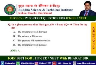 बुद्धा साइन्स एंड टेक्निकल इंस्टीट्यूट
Buddha Science & Technical Institute
Kokar, Ranchi, Jharkhand
JOIN BSTI FOR : IIT-JEE / NEET With BHARAT SIR
PHYSICS : IMPORTANT QUESTION FOR IIT-JEE / NEET
Q. In a given process of an ideal gas, dW = 0 and dQ < 0. Then for the
gas
A. The temperature will decrease
B. The volume will increase
C. The pressure will remain constant
D. The temperature will increase
ANS : A
V.V.I.
QUESTION
 