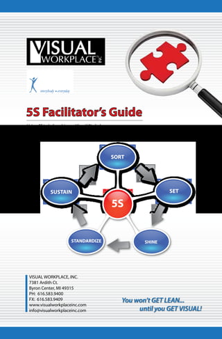 5S Facilitator’s Guide
Using 5S to help achieve a Visual Workplace.




                                               SORT




            SUSTAIN                                              SET

                                               5S


                        STANDARDIZE                      SHINE




 VISUAL WORKPLACE, INC.
 7381 Ardith Ct.
 Byron Center, MI 49315
 PH: 616.583.9400
 FX: 616.583.9409                                 You won’t GET LEAN...
 www.visualworkplaceinc.com
 info@visualworkplaceinc.com                           until you GET VISUAL!
 