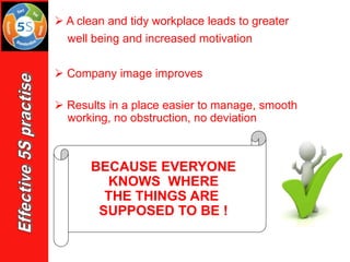 BECAUSE EVERYONE
KNOWS WHERE
THE THINGS ARE
SUPPOSED TO BE !
➢ A clean and tidy workplace leads to greater
well being and increased motivation
➢ Company image improves
➢ Results in a place easier to manage, smooth
working, no obstruction, no deviation
 