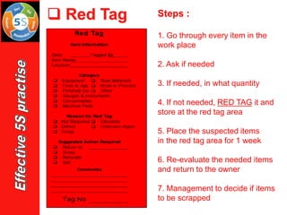 ❑ Red Tag Steps :
1. Go through every item in the
work place
2. Ask if needed
3. If needed, in what quantity
4. If not needed, RED TAG it and
store at the red tag area
5. Place the suspected items
in the red tag area for 1 week
6. Re-evaluate the needed items
and return to the owner
7. Management to decide if items
to be scrapped
 