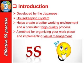 ➢ Developed by the Japanese
➢ Housekeeping System
➢ Helps create a better working environment
and a consistent high quality process
➢ A method for organizing your work place
and implementing visual management
❑ Introduction
 