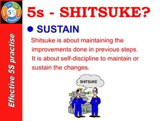 5s - SHITSUKE?
⚫ SUSTAIN
Shitsuke is about maintaining the
improvements done in previous steps.
It is about self-discipline to maintain or
sustain the changes.
 