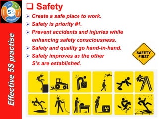 ➢ Create a safe place to work.
➢ Safety is priority #1.
➢ Prevent accidents and injuries while
enhancing safety consciousness.
➢ Safety and quality go hand-in-hand.
➢ Safety improves as the other
S’s are established.
❑ Safety
 