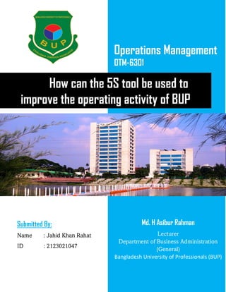 Operations Management
OTM-6301
How can the 5S tool be used to
improve the operating activity of BUP
Submitted By:
Name : Jahid Khan Rahat
ID : 2123021047
Md. H Asibur Rahman
Lecturer
Department of Business Administration
(General)
Bangladesh University of Professionals (BUP)
 