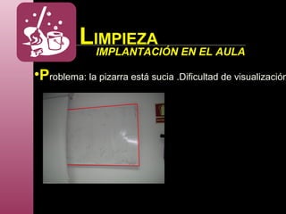 LIMPIEZA
IMPLANTACIÓN EN EL AULA
•Problema: la pizarra está sucia .Dificultad de visualización
 
