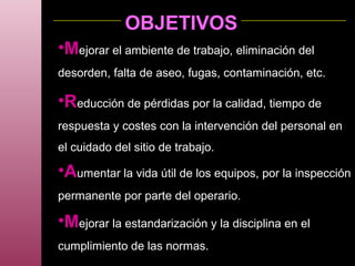 OBJETIVOS
•Mejorar el ambiente de trabajo, eliminación del
desorden, falta de aseo, fugas, contaminación, etc.
•Reducción de pérdidas por la calidad, tiempo de
respuesta y costes con la intervención del personal en
el cuidado del sitio de trabajo.
•Aumentar la vida útil de los equipos, por la inspección
permanente por parte del operario.
•Mejorar la estandarización y la disciplina en el
cumplimiento de las normas.
 