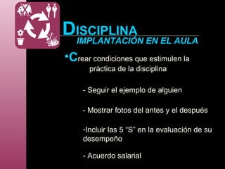 DISCIPLINA
IMPLANTACIÓN EN EL AULA
•Crear condiciones que estimulen la
práctica de la disciplina
- Seguir el ejemplo de alguien
- Mostrar fotos del antes y el después
-Incluir las 5 “S” en la evaluación de su
desempeño
- Acuerdo salarial
 