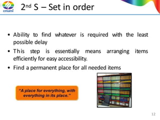 2nd S – Set in order
• Ability to find whatever is required with the least
possible delay
items
• This step is essentially means arranging
efficiently for easy accessibility.
• Find a permanent place for all needed items
12
 