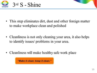 3rd S - Shine
• This step eliminates dirt, dust and other foreign matter
to make workplace clean and polished
• Cleanliness is not only cleaning your area, it also helps
to identify issues/ problems in your area.
• Cleanliness will make healthy safe work place
19
 