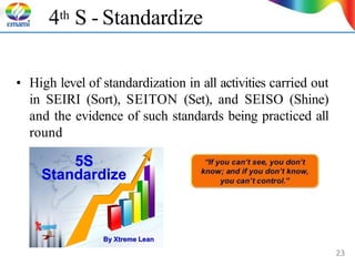 4th S - Standardize
• High level of standardization in all activities carried out
in SEIRI (Sort), SEITON (Set), and SEISO (Shine)
and the evidence of such standards being practiced all
round
23
 