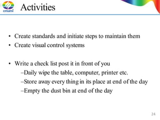 Activities
• Create standards and initiate steps to maintain them
• Create visual control systems
• Write a check list post it in front of you
–Daily wipe the table, computer, printer etc.
–Store away every thingin its place at end of the day
–Empty the dust bin at end of the day
24
 
