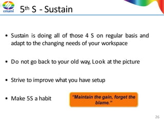 5th S - Sustain
• Sustain is doing all of those 4 S on regular basis and
adapt to the changing needs of your workspace
• Do not go back to your old way, Look at the picture
• Strive to improve what you have setup
• Make 5S a habit
26
 