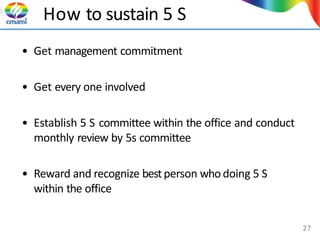 How to sustain 5 S
• Get management commitment
• Get every one involved
• Establish 5 S committee within the office and conduct
monthly review by 5s committee
• Reward and recognize bestperson who doing 5 S
within the office
27
 
