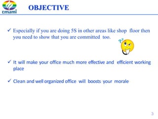  Especially if you are doing 5S in other areas like shop floor then
you need to show that you are committed too.
 It will make your office much more effective and efficient working
place
 Clean and well organized office will boosts your morale
OBJECTIVE
3
 