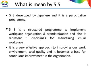 What is mean by 5 S
• 5 S developed by Japanese and it is a participative
programme.
•5 S is a structured programme to implement
workplace organization & standardization and also it
represent 5 disciplines for maintaining visual
workplace
• It is a very effective approach to improving our work
environment, total quality and It becomes a base for
continuous improvement in the organization.
6
 