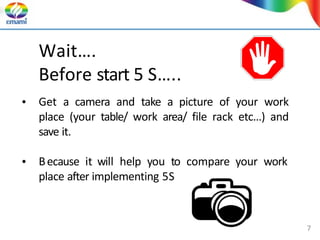 Wait….
Before start 5 S…..
• Get a camera and take a picture of your work
place (your table/ work area/ file rack etc…) and
save it.
• Because it will help you to compare your work
place after implementing 5S
7
 