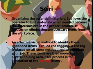 Seiri Organizing the essential materials. It allows the operator to find materials when needed because the materials are in the proper location. It focuses on eliminating unnecessary items from the workplace. An effective visual method to identify these unneeded items is called red tagging. A red tag is placed on all items not required to complete your job. These items are then moved to a central holding area. This process is for evaluation of the  red tag  items . 