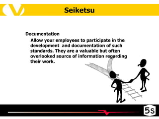 Seiketsu Documentation   Allow your employees to participate in the development  and documentation of such standards. They are a valuable but often overlooked source of information regarding their work. 