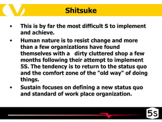 Shitsuke This is by far the most difficult S to implement and achieve.  Human nature is to resist change and more than a few organizations have found themselves with a  dirty cluttered shop a few months following their attempt to implement 5S. The tendency is to return to the status quo and the comfort zone of the "old way" of doing things.  Sustain focuses on defining a new status quo and standard of work place organization. 