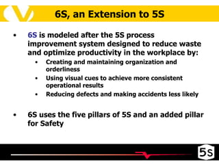 6S, an Extension to 5S 6S  is  modeled after the 5S process improvement system designed to reduce waste and optimize productivity in the workplace by : Creating and maintaining organization and orderliness Using visual cues to achieve more consistent operational results Reducing defects and making accidents less likely 6S uses the five pillars of 5S and an added pillar for Safety 