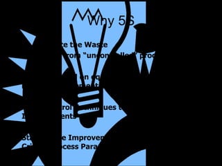 Why 5S To eliminate the Waste  that result from “uncontrolled” processes To gain control on equipment, material & inventory placement and position Apply Control Techniques to Eliminate Erosion of Improvements Standardize Improvements for Maintenance of Critical Process Parameters 