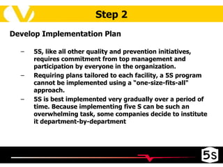 Step 2 Develop Implementation Plan 5S, like all other quality and prevention initiatives, requires commitment from top management and participation by everyone in the organization.  Requiring plans tailored to each facility, a 5S program cannot be implemented using a “one-size-fits-all" approach.  5S is best implemented very gradually over a period of time. Because implementing five S can be such an overwhelming task, some companies decide to institute it department-by-department  