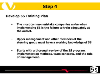 Step 4 Develop 5S Training Plan The most common mistake companies make when implementing 5S is the failure to train adequately at the outset.  Upper management and other members of the steering group must have a working knowledge of 5S Starts with a thorough review of the 5S program, implementation methods, team concepts, and the role of management. 