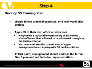 Step 4 Develop 5S Training Plan should follow practical exercises, or a real world pilot project Apply 5S to their own office or work area  will provide a practical understanding of 5S and the kinds of issues that will need to be addressed throughout the implementation also communicates the commitment of upper management to a company-wide 5S implementation At this point, management should endorse the formal Five S plan and set dates for implementation. 