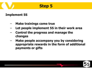 Step 5 Implement 5S Make trainings come true Let people implement 5S in their work area Control the progress and manage the changes Make people accompany you by considering appropriate rewards in the form of additional payments or gifts 