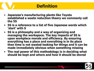 Japanese’s manufacturing plants like Toyota established a waste reduction theory we commonly call the 5S 5S is a reference to a list of five Japanese words which 'start' with S 5S is a philosophy and a way of organizing and managing the workspace. The key impacts of 5S is upon workplace morale and efficiency. By ensuring everything has a place and everything is in its place then time is not wasted looking for things and it can be made immediately obvious when something missing The real power of this methodology is in deciding what should be kept and where and how it should be stored Definition 