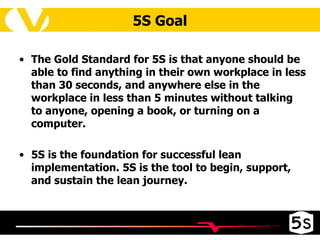 The Gold Standard for 5S is that anyone should be able to find anything in their own workplace in less than 30 seconds, and anywhere else in the workplace in less than 5 minutes without talking to anyone, opening a book, or turning on a computer.  5S is the foundation for successful lean implementation. 5S is the tool to begin, support, and sustain the lean journey.  5S Goal 