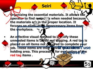 Seiri Organizing the essential materials. It allows the operator to find materials when needed because the materials are in the proper location. It focuses on eliminating unnecessary items from the workplace. An effective visual method to identify these unneeded items is called red tagging. A red tag is placed on all items not required to complete your job. These items are then moved to a central holding area. This process is for evaluation of the  red tag  items . If you don’t use it, move it! 