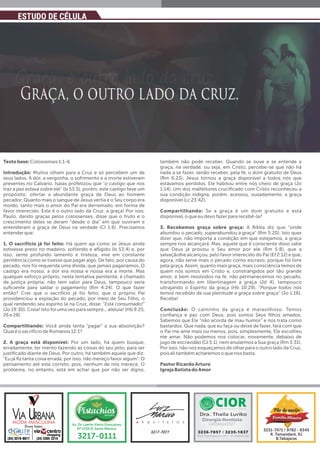 Textobase: Colossenses 1:1-6
Introdução: Muitos olham para a Cruz e só percebem um de
seus lados. A dor, a vergonha, o sofrimento e a morte estiveram
presentes no Calvário. Isaías profetizou que “o castigo que nos
traz a paz estava sobre ele” (Is 53:5), porém, este castigo teve um
propósito: ofertar a abundante graça de Deus ao homem
pecador. Quanto mais o sangue de Jesus vertia e o Seu corpo era
moído, tanto mais o amor do Pai era derramado, em forma de
favor imerecido. Este é o outro lado da Cruz: a graça! Por isso,
Paulo, dando graças pelos colossenses, disse que o fruto e o
crescimento deles se deram “desde o dia” em que ouviram e
entenderam a graça de Deus na verdade (Cl 1:6). Precisamos
entender que:
1. O sacrifício já foi feito: Há quem aja como se Jesus ainda
estivesse preso no madeiro, sofrendo e aﬂigido (Is 53:4) e, por
isso, sente profundo lamento e tristeza; vive em constante
penitência como se tivesse que pagar algo. De fato, por causa do
pecado, nos foi requerida uma dívida, que jamais pagaríamos. O
castigo era nosso, a dor era nossa e nossa era a morte. Mas
qualquer esforço próprio, nesta tentativa penitente, é chamado
de justiça própria; não tem valor para Deus, tampouco seria
suﬁciente para saldar o pagamento (Rm 4:24). O que fazer
então? Crer que o sacrifício já foi feito; que o próprio Pai
providenciou a expiação do pecado, por meio de Seu Filho, o
qual rendendo seu espírito lá na Cruz, disse: “Está consumado!”
(Jo 19:30). Creia! Isto foi uma vez para sempre... aleluia! (Hb 9:25,
26 e 28)
Compartilhando: Você ainda tenta “pagar” a sua absolvição?
Qual é o sacrifício de Romanos 12:1?
2. A graça está disponível: Por um lado, há quem busque,
erradamente, ter mérito fazendo as coisas do seu jeito, para ser
justiﬁcado diante de Deus. Por outro, há também aquele que diz:
“Eu já ﬁz tanta coisa errada, por isso, não mereço favor algum”. O
pensamento até está correto, pois, nenhum de nós merece. O
problema, no entanto, está em achar que por não ser digno,
também não pode receber. Quando se ouve e se entende a
graça, na verdade, ou seja, em Cristo, percebe-se que não há
nada a se fazer, senão receber, pela fé, o dom gratuito de Deus
(Rm 6:23). Jesus tornou a graça disponível a todos nós que
estávamos perdidos. Ele habitou entre nós cheio de graça (Jo
1:14). Um dos malfeitores cruciﬁcado com Cristo reconheceu a
sua condição indigna, porém, acessou, ousadamente, a graça
disponível (Lc 23:42).
Compartilhando: Se a graça é um dom gratuito e está
disponível, o que eu devo fazer para recebê-la?
3. Recebemos graça sobre graça: A Bíblia diz que “onde
abundou o pecado, superabundou a graça” (Rm 5:20). Isto quer
dizer que, não importa a condição em que estejamos, a graça
sempre nos alcançará. Mas, aquele que é consciente disso sabe
que Deus já provou o Seu amor por ele (Rm 5:8), que a
salvaçãolhe alcançou, pelo favor imerecido do Pai (Ef 2:12) e que,
agora, não serve mais o pecado como escravo, porque foi livre
pela graça. Assim, quanto mais graça, mais consciência temos de
quem nós somos em Cristo e, constrangidos por tão grande
amor, e bem resolvidos na fé, não permanecemos no pecado,
transformando em libertinagem a graça (Jd 4), tampouco
ultrajando o Espírito da graça (Hb 10:29). “Porque todos nós
temos recebido da sua plenitude e graça sobre graça” (Jo 1:16).
Receba!
Conclusão: O caminho da graça é maravilhoso. Temos
conﬁança e paz com Deus, pois somos Seus ﬁlhos amados.
Sabemos que Ele “não acorda de mau humor” e nos trata como
bastardos. Que nada, que eu faça ou deixe de fazer, fará com que
o Pai me ame mais ou menos, pois, simplesmente, Ele escolheu
me amar. Não podemos nos colocar, novamente, debaixo de
jugo de escravidão (Gl 5:1), nem anularmos a Sua graça (Rm 3:31).
Por isso, não nos esqueçamos de olhar para o outro lado da Cruz,
pois ali também acharemos o que nos basta.
PastorRicardoArturo
IgrejaBatistadoAmor
ESTUDO DE CÉLULA
MODA MASCULINA
(34) 3305-3219
Duas lojas:
(34) 3219-0077
 