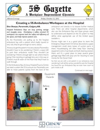 Alberta Coverage
5S GazetteA Workplace Improvement Chronicle
Friday, October 12, 2012 Issue 3.10
Creating a 5S Ambulance Workspace at the Hospital
Don Sharpe, Paramedic, Calgary,AB.
Hospital Ambulance Bays are busy parking, storage
and resupply areas. Developing a safety oriented 5S
workspace can improve both the safety and efficiency of
the space, and help improve patient care.
As the Paramedics are pulling up to the hospital
ambulance bay with a patient who’s badly injured or
very sick, they’ve got enough to worry about.
Anxious to get the patient in to see a doctor,Paramedics
shouldn’t have to be wondering if there’s a space left
to park their ambulance inside! They shouldn’t be
wondering if there’s enough light to see where they’re
going, if the recycling or garbage bins are in the way, or
if there’s mud & water on the floor that they’ll have to
walk through.
In theAmbulance Bay of a busy HospitalTrauma Center,
we need a system like 5S to ensure our Paramedics are
able to move patients quickly from the back of the
ambulance and directly in to receive further medical
care. There are other hospital departments which
also use the Ambulance Bay, and these groups need
to understand and depend on the 5S system to help
define what appropriate use of the limited space
available is.
Nurses might see it as a good place to store the
Emergency Department Christmas decorations; supply
management could store boxes of suction parts in
there. Housekeeping will often keep floor cleaning
equipment,extra mop heads and bulk cleaning solution
there, and it’s a great place to keep several green
garbage bags filled with pop cans for recycling to raise
money for the Social Club!
So, here we are with a sick patient in our ambulance, now
wondering if,with all the various wonderful uses the Hospital
has found for our Ambulance Bay, we even have room to
park inside at all!
Continued on next page...
Before

After

Equipment
Hazards
 