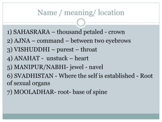 Name / meaning/ location
1) SAHASRARA – thousand petaled - crown
2) AJNA – command – between two eyebrows
3) VISHUDDHI – purest – throat
4) ANAHAT - unstuck – heart
5) MANIPUR/NABHI- jewel - navel
6) SVADHISTAN - Where the self is established - Root
of sexual organs
7) MOOLADHAR- root- base of spine
 