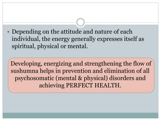  Depending on the attitude and nature of each
individual, the energy generally expresses itself as
spiritual, physical or mental.
Developing, energizing and strengthening the flow of
sushumna helps in prevention and elimination of all
psychosomatic (mental & physical) disorders and
achieving PERFECT HEALTH.
 