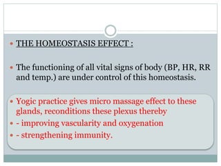  THE HOMEOSTASIS EFFECT :
 The functioning of all vital signs of body (BP, HR, RR
and temp.) are under control of this homeostasis.
 Yogic practice gives micro massage effect to these
glands, reconditions these plexus thereby
 - improving vascularity and oxygenation
 - strengthening immunity.
 