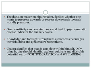  The decision maker manipur chakra, decides whether one
wants to progress upwards or regress downwards towards
worldly pleasures.
 Over sensitivity can be a hindrance and lead to psychosomatic
disease indicates the anahat chakra.
 Knowledge and foresight strengthens awareness encourages
the vishuddha and ajna chakra respectively.
 Chakra signifies that man is complete within himself. Only
thing is, one should identify, explore, cultivate and divert his
potential wards POSITIVE CRAETION and WELL-BEING.
 