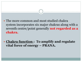  The more common and most studied chakra
system incorporates six major chakras along with a
seventh centre/point generally not regarded as a
chakra.
 Chakra function : To amplify and regulate
vital force of energy – PRANA.
 