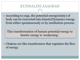 KUNDALINI JAAGRAN
 According to yoga, the potential energy(static) of
body can be converted into kinetic(Dynamic) energy
from either spontaneously or by meditation process.
This transformation of human potential energy to
kinetic energy is ‘awakening’.
 Chakras are like transformers that regulates the flow
of energy.
 