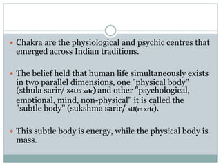  Chakra are the physiological and psychic centres that
emerged across Indian traditions.
 The belief held that human life simultaneously exists
in two parallel dimensions, one "physical body"
(sthula sarir/ X4U5 xrIr)and other "psychological,
emotional, mind, non-physical" it is called the
"subtle body" (sukshma sarir/ sU(m xrIr).
 This subtle body is energy, while the physical body is
mass.
 