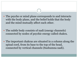  The psyche or mind plane corresponds to and interacts
with the body plane, and the belief holds that the body
and the mind mutually affect each other.
 The subtle body consists of nadi (energy channels)
connected by nodes of psychic energy called chakra.
 The important chakras are situated in a column along the
spinal cord, from its base to the top of the head,
connected by vertical channels (Sushumna nadi).
 