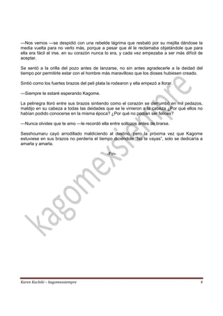Karen Kuchiki – kagomexsiempre 4
—Nos vemos —se despidió con una rebelde lágrima que resbaló por su mejilla dándose la
media vuelta para no verlo más, porque a pesar que él le reclamaba objetándole que para
ella era fácil el irse, en su corazón nunca lo era, y cada vez empezaba a ser más difícil de
aceptar.
Se sentó a la orilla del pozo antes de lanzarse, no sin antes agradecerle a la deidad del
tiempo por permitirle estar con el hombre más maravilloso que los dioses hubiesen creado.
Sintió como los fuertes brazos del peli plata la rodearon y ella empezó a llorar.
—Siempre te estaré esperando Kagome.
La pelinegra lloró entre sus brazos sintiendo como el corazón se derrumbó en mil pedazos,
maldijo en su cabeza a todas las deidades que se le vinieron a la cabeza ¿Por qué ellos no
habían podido conocerse en la misma época? ¿Por qué no podían ser felices?
—Nunca olvides que te amo —le recordó ella entre sollozos antes de tirarse.
Sesshoumaru cayó arrodillado maldiciendo al destino, pero la próxima vez que Kagome
estuviese en sus brazos no perdería el tiempo diciéndole “No te vayas”, solo se dedicaría a
amarla y amarla.
-Fin-
 