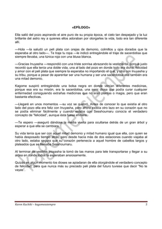 Karen Kuchiki – kagomexsiempre 5
«EPÍLOGO»
Ella salió del pozo aspirando el aire puro de su propia época, el cielo tan despejado y la luz
brillante del astro rey a quienes ellos adoraban por otorgarles la vida, todo era tan diferente
allí.
—Hola —la saludó un peli plata con orejas de demonio, colmillos y ojos dorados que la
esperaba al otro lado—. Te traje tu ropa —le indicó entregándole el traje de sacerdotisa que
siempre llevaba, una túnica roja con una blusa blanca.
—Gracias Inuyasha —respondió con una triste sonrisa abrazando la vestimenta, porque justo
recordó que ella tenía una doble vida, una al lado del pozo en donde todo era dicha, felicidad
y amor con el peli plata que siempre la esperaba no importando el qué, y otra con Inuyasha y
su tribu, porque a pesar de aparentar ser una humana y ser una sacerdotisa ella también era
una mitad demonio.
Kagome suspiró entregándole una bolsa negra en donde venían diferentes medicinas,
porque esa era su misión, era la sacerdotisa, una semi diosa que podía curar cualquier
enfermedad consiguiendo extrañas medicinas que no eran plantas o magia, pero que eran
bastante efectivas.
—Llegaré en unos momentos —su voz se quebró. Antes de conocer lo que existía al otro
lado del pozo ella era feliz con Inuyasha, pero ahora existía otro lazo en su corazón que no
se podía eliminar fácilmente y cuando estaba con Sesshoumaru conocía el verdadero
concepto de “felicidad”, aunque ésta fuese efímera.
—Te espero —aseguró dándose la media vuelta para ocultarse detrás de un gran árbol y
esperar a que ella se cambiara.
Su vida tenía que ser con aquel mitad demonio y mitad humano igual que ella, con quien se
había desposado tiempo atrás, pero desde hacía más de dos estaciones cuando viajaba al
otro lado, estaba segura que su corazón pertenecía a aquel hombre de cabellos largos y
plateados que se llamaba Sesshoumaru.
Al terminar de vestirse Inuyasha la tomó de las manos para tele transportarse y llegar a su
aldea en donde todos la esperaban ansiosamente.
Quizás en algún momento los dioses se apiadaran de ella otorgándole el verdadero concepto
de felicidad, para que nunca más su preciado peli plata del futuro tuviese que decir “No te
vayas”.
 