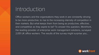Introduction
Office workers and the organisations they work in are constantly striving
to be more productive, to rise to the increasing intensity of competition
in their markets. But what keeps them from being as productive,
effective, and competitive as they aspire to be? To answer this question,
Workfront, the leading provider of enterprise work management
solutions, surveyed 2,051 UK officer workers. The results of the survey
might surprise you…
 