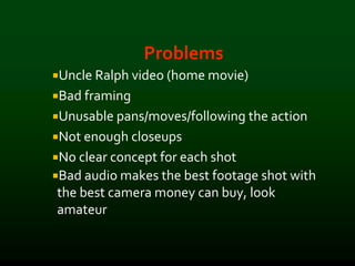 Problems
Uncle Ralph video (home movie)
Bad framing
Unusable pans/moves/following the action
Not enough closeups
No clear concept for each shot
Bad audio makes the best footage shot with
the best camera money can buy, look
amateur
 