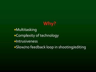 Why?
Multitasking
Complexity of technology
Intrusiveness
Slow/no feedback loop in shooting/editing
 