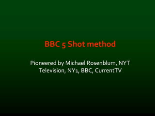 BBC 5 Shot method
Pioneered by Michael Rosenblum, NYT
Television, NY1, BBC, CurrentTV
 