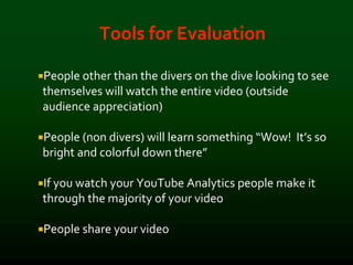 Tools for Evaluation
People other than the divers on the dive looking to see
themselves will watch the entire video (outside
audience appreciation)
People (non divers) will learn something “Wow! It’s so
bright and colorful down there”
If you watch your YouTube Analytics people make it
through the majority of your video
People share your video
 